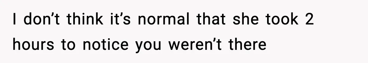 I don’t think it’s normal that she took 2 hours to notice you weren’t there
