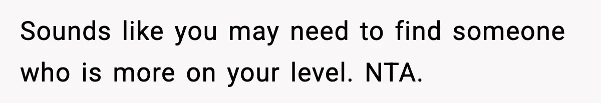 Sounds like you may need to find someone who is more on your level. NTA.