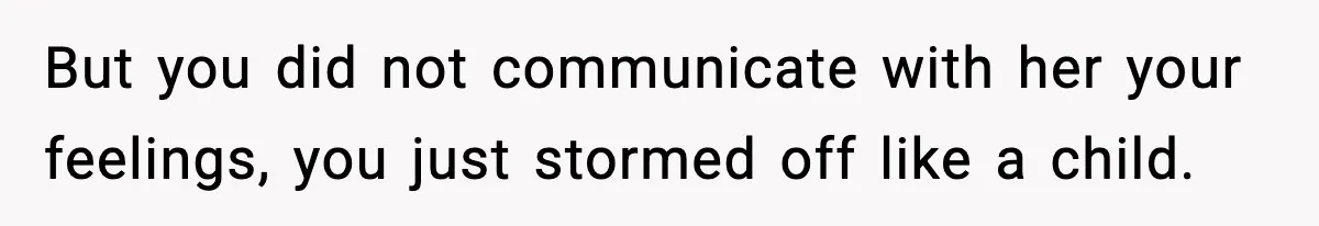 But you did not communicate with her your feelings, you just stormed off like a child.