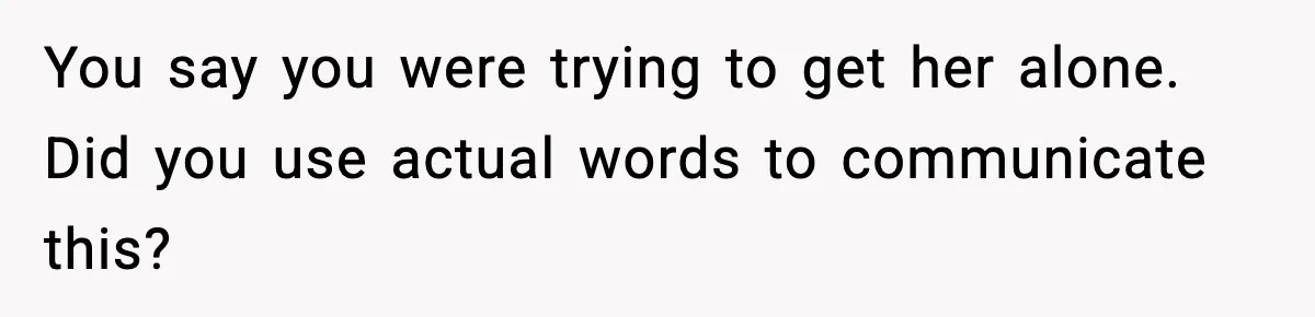 You say you were trying to get her alone. Did you use actual words to communicate this?