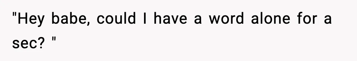 "Hey babe, could I have a word alone for a sec? "