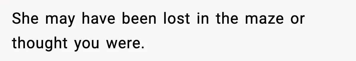 She may have been lost in the maze or thought you were.