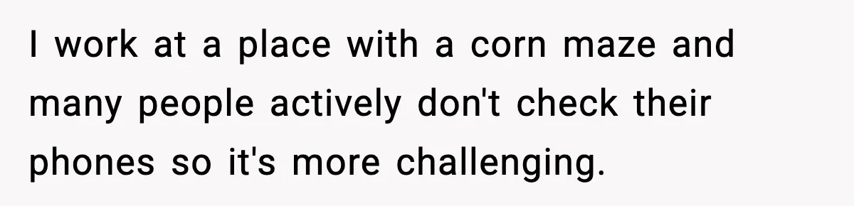I work at a place with a corn maze and many people actively don't check their phones so it's more challenging.