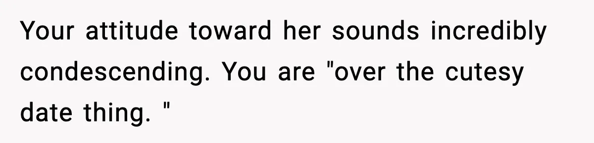 Your attitude toward her sounds incredibly condescending. You are "over the cutesy date thing. "