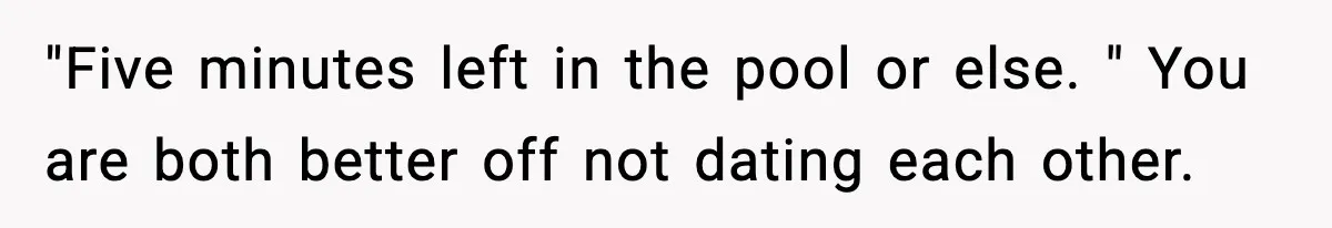 "Five minutes left in the pool or else. " You are both better off not dating each other.