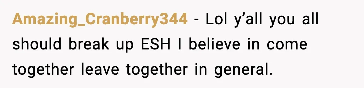 Amazing_Cranberry344 − Lol y’all you all should break up ESH I believe in come together leave together in general.