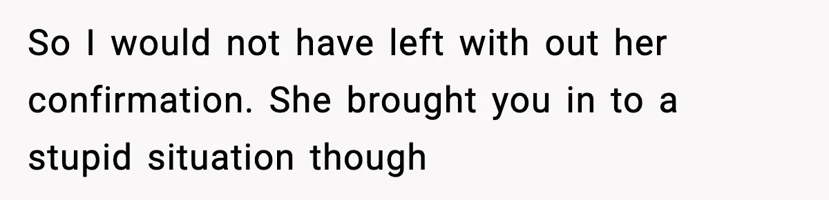 So I would not have left with out her confirmation. She brought you in to a stupid situation though