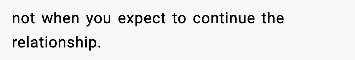 not when you expect to continue the relationship.