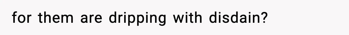 for them are dripping with disdain?