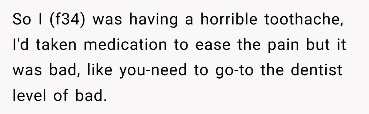 So I (f34) was having a horrible toothache, I'd taken medication to ease the pain but it was bad, like you-need to go-to the dentist level of bad.