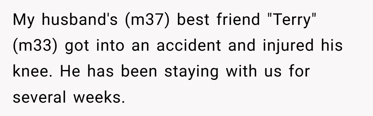 My husband's (m37) best friend "Terry" (m33) got into an accident and injured his knee. He has been staying with us for several weeks.