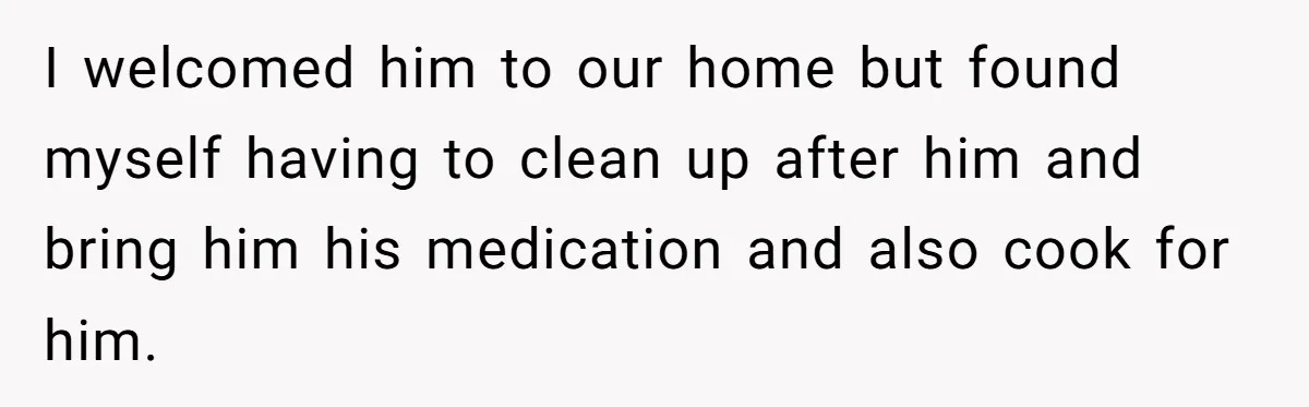 I welcomed him to our home but found myself having to clean up after him and bring him his medication and also cook for him.