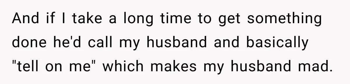 And if I take a long time to get something done he'd call my husband and basically "tell on me" which makes my husband mad.