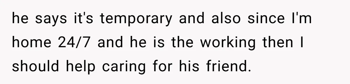 he says it's temporary and also since I'm home 24/7 and he is the working then I should help caring for his friend.