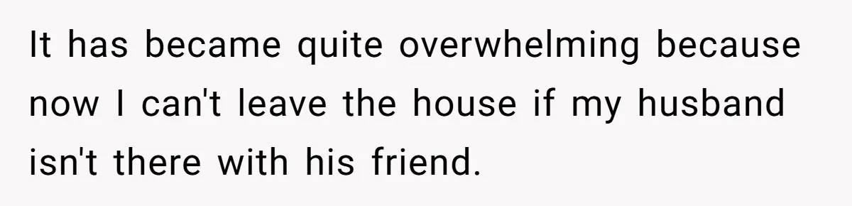 It has became quite overwhelming because now I can't leave the house if my husband isn't there with his friend.