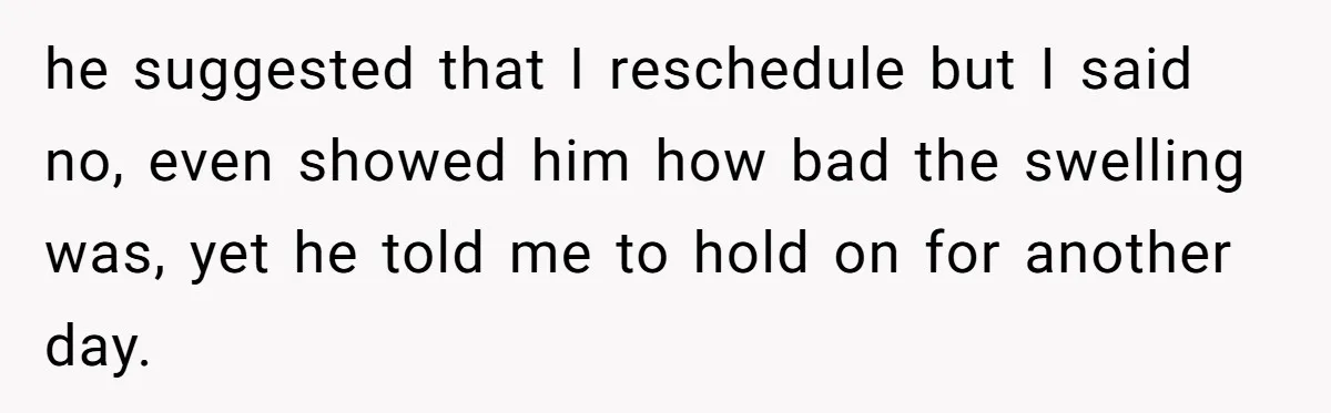 he suggested that I reschedule but I said no, even showed him how bad the swelling was, yet he told me to hold on for another day.
