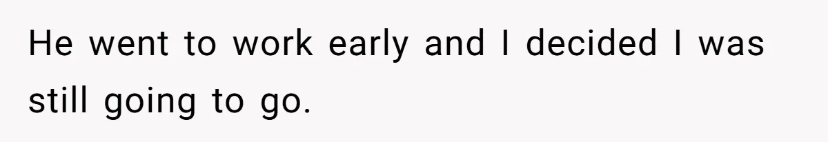 He went to work early and I decided I was still going to go.