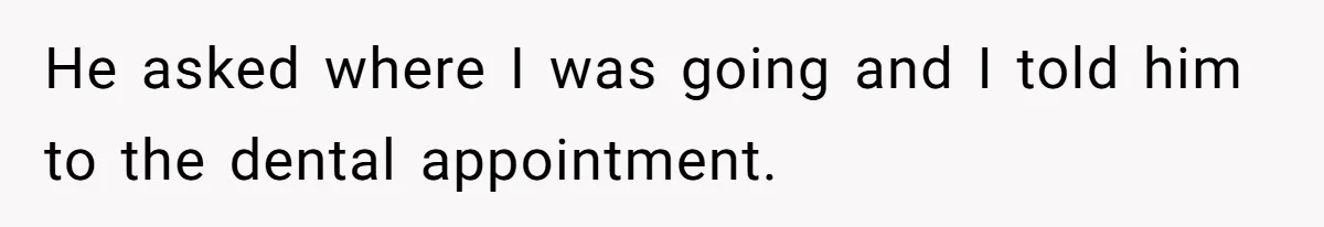 He asked where I was going and I told him to the dental appointment.