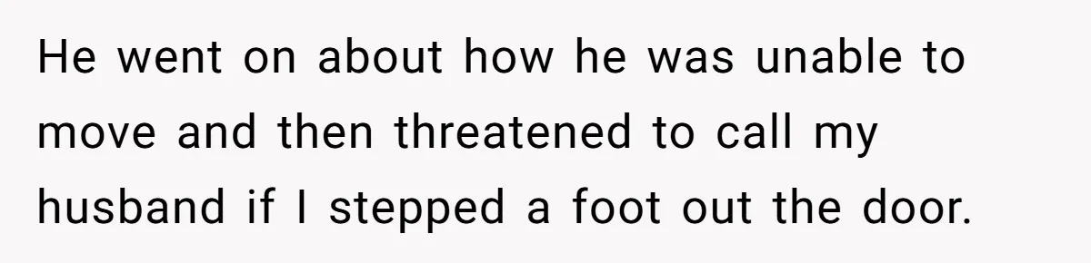 He went on about how he was unable to move and then threatened to call my husband if I stepped a foot out the door.