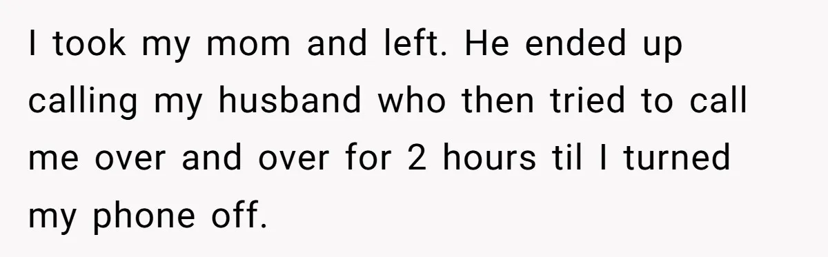 I took my mom and left. He ended up calling my husband who then tried to call me over and over for 2 hours til I turned my phone off.