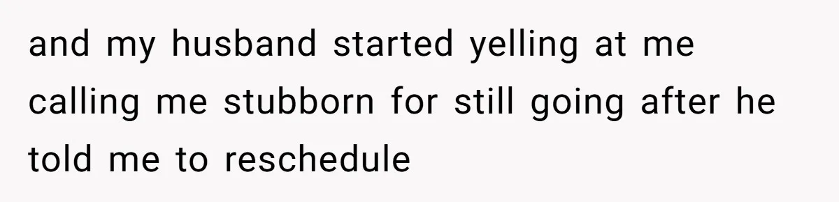 and my husband started yelling at me calling me stubborn for still going after he told me to reschedule