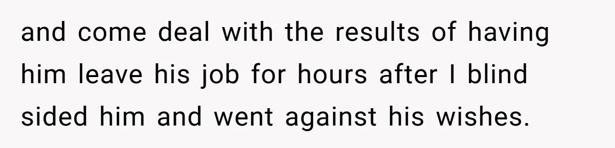 and come deal with the results of having him leave his job for hours after I blind sided him and went against his wishes.