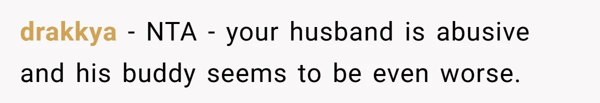 drakkya − NTA - your husband is abusive and his buddy seems to be even worse.