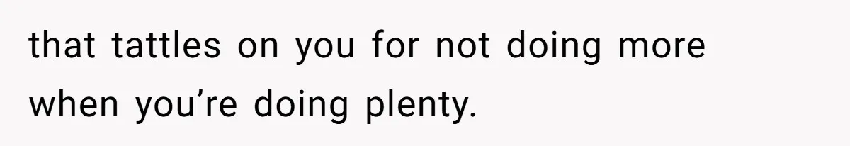 that tattles on you for not doing more when you’re doing plenty.