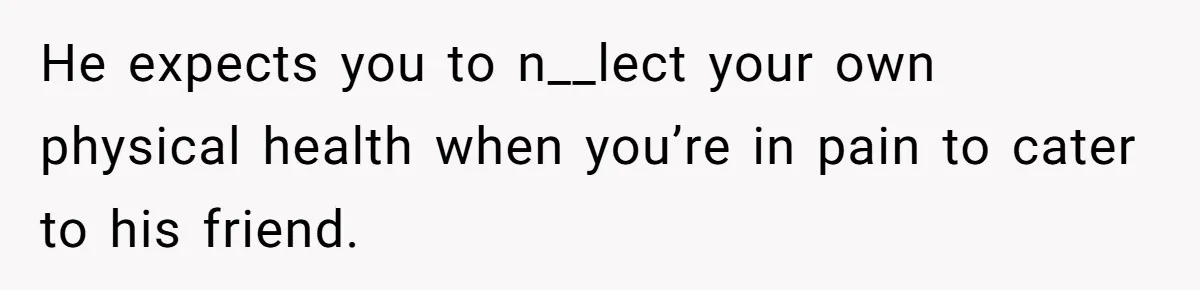 He expects you to n__lect your own physical health when you’re in pain to cater to his friend.