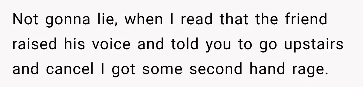 Not gonna lie, when I read that the friend raised his voice and told you to go upstairs and cancel I got some second hand rage.