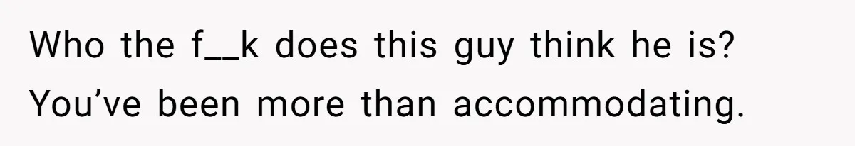 Who the f__k does this guy think he is? You’ve been more than accommodating.