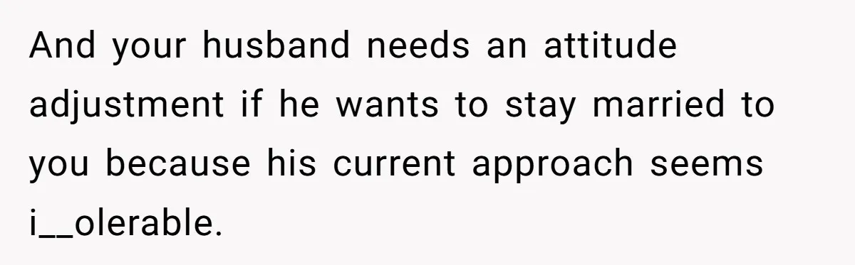 And your husband needs an attitude adjustment if he wants to stay married to you because his current approach seems i__olerable.