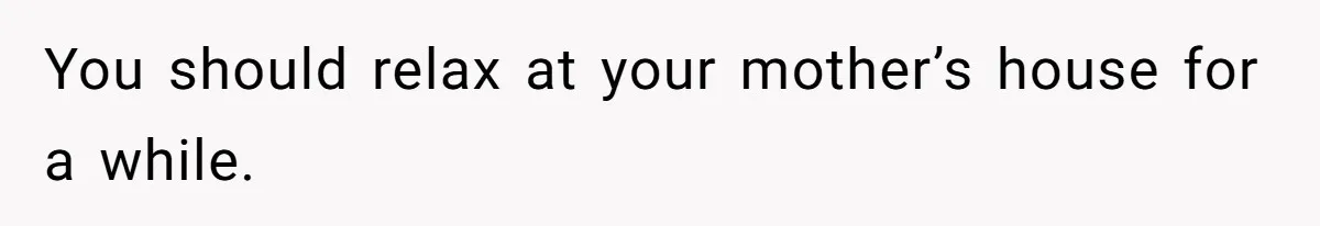 You should relax at your mother’s house for a while.