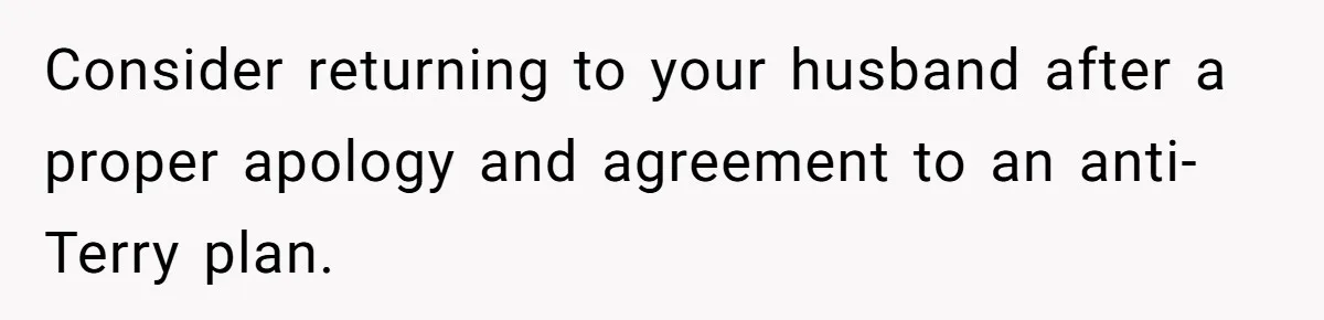 Consider returning to your husband after a proper apology and agreement to an anti-Terry plan.