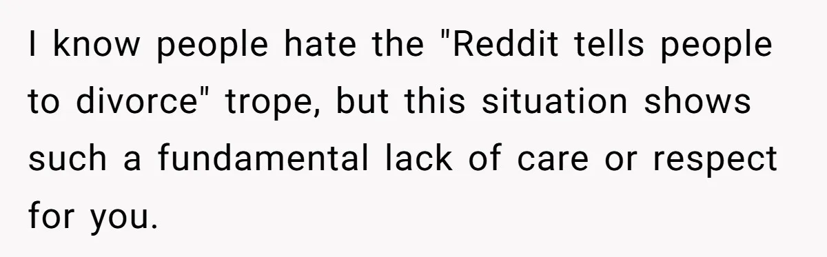 I know people hate the "Reddit tells people to divorce" trope, but this situation shows such a fundamental lack of care or respect for you.