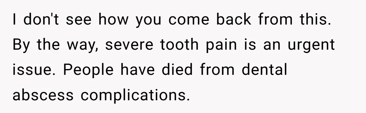 I don't see how you come back from this. By the way, severe tooth pain is an urgent issue. People have died from dental abscess complications.