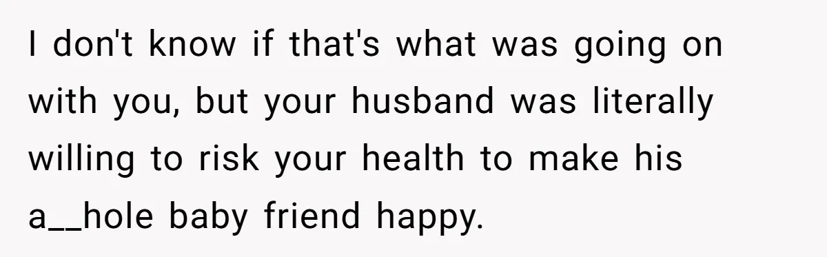 I don't know if that's what was going on with you, but your husband was literally willing to risk your health to make his a__hole baby friend happy.