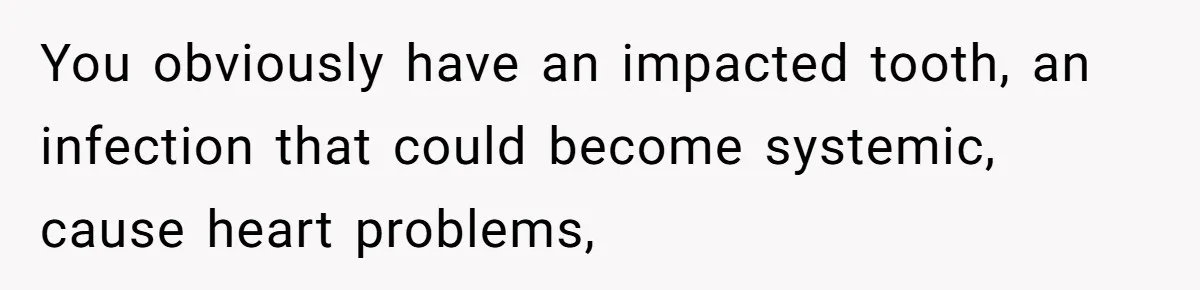 You obviously have an impacted tooth, an infection that could become systemic, cause heart problems,