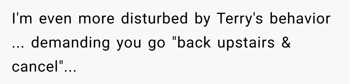 I'm even more disturbed by Terry's behavior ... demanding you go "back upstairs & cancel"...