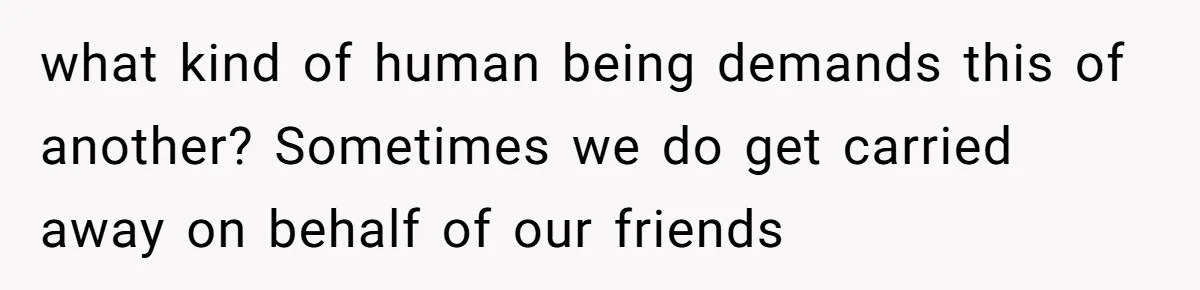 what kind of human being demands this of another? Sometimes we do get carried away on behalf of our friends