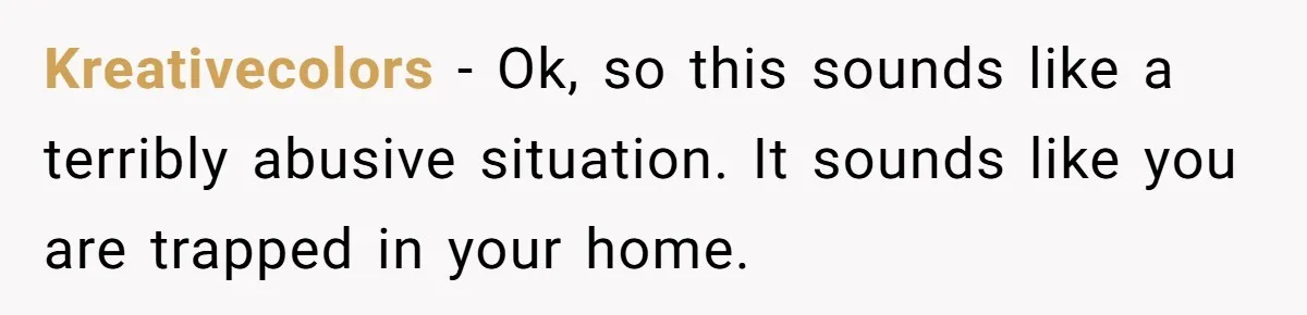 Kreativecolors − Ok, so this sounds like a terribly abusive situation. It sounds like you are trapped in your home.