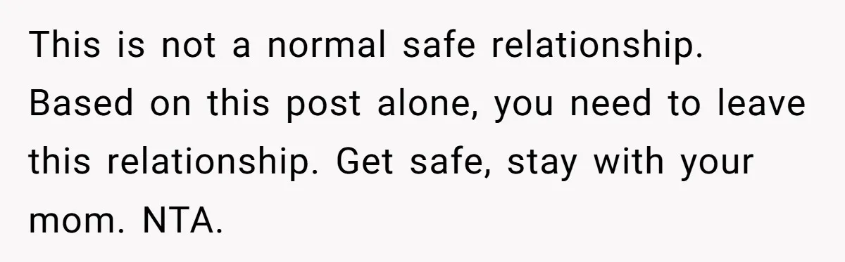 This is not a normal safe relationship. Based on this post alone, you need to leave this relationship. Get safe, stay with your mom. NTA.