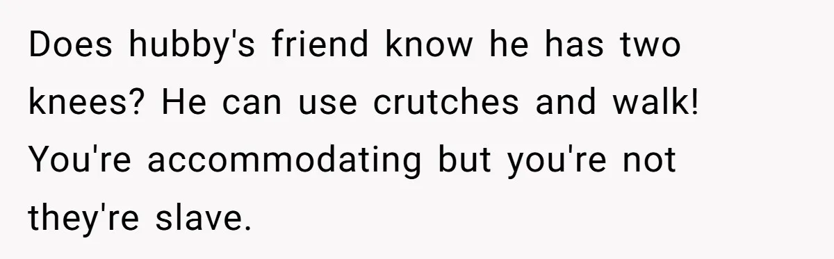 Does hubby's friend know he has two knees? He can use crutches and walk! You're accommodating but you're not they're slave.