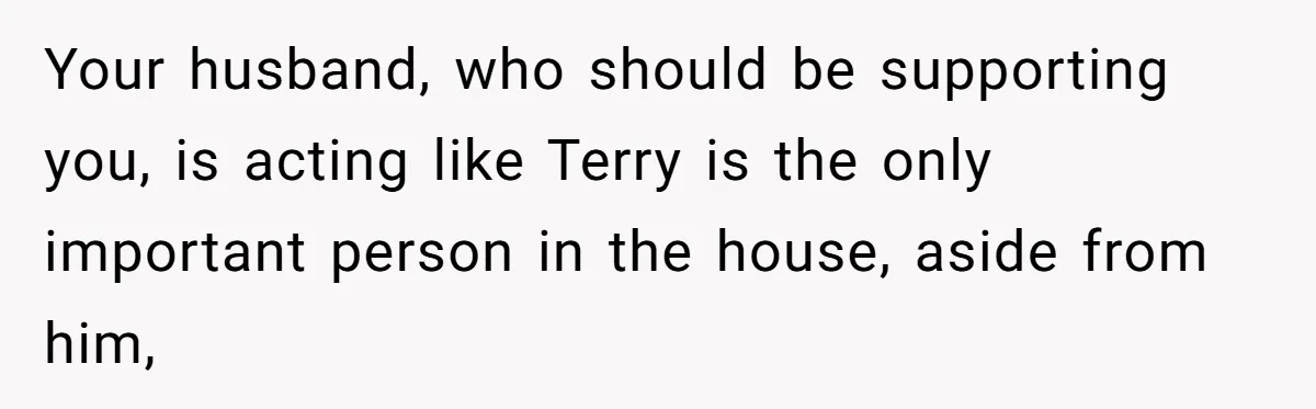 Your husband, who should be supporting you, is acting like Terry is the only important person in the house, aside from him,