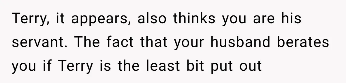 Terry, it appears, also thinks you are his servant. The fact that your husband berates you if Terry is the least bit put out