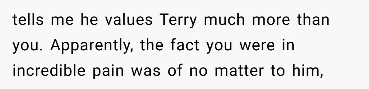 tells me he values Terry much more than you. Apparently, the fact you were in incredible pain was of no matter to him,