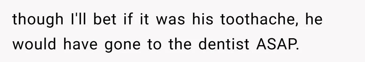 though I'll bet if it was his toothache, he would have gone to the dentist ASAP.