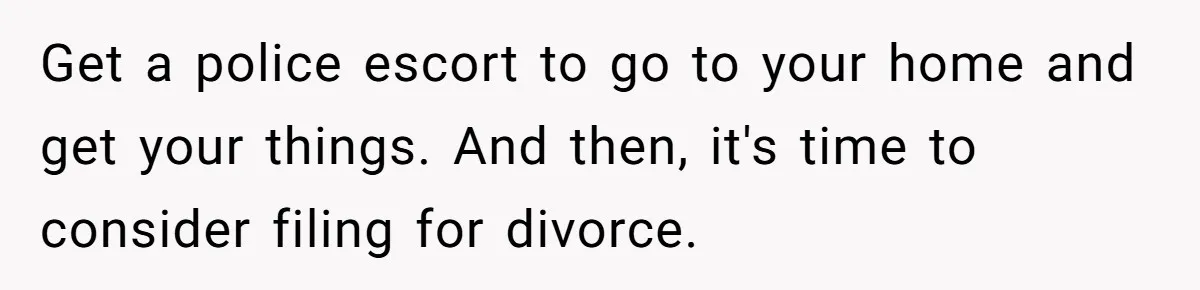 Get a police escort to go to your home and get your things. And then, it's time to consider filing for divorce.