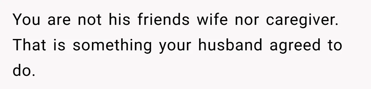 You are not his friends wife nor caregiver. That is something your husband agreed to do.