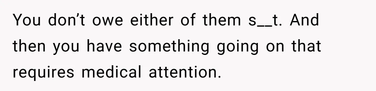 You don’t owe either of them s__t. And then you have something going on that requires medical attention.